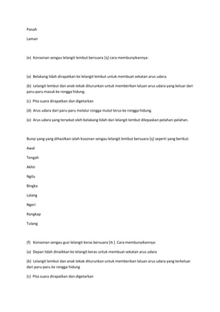 Panah
Laman
(e) Konsonan sengau lelangit lembut bersuara *ŋ+ cara membunyikannya:
(a) Belakang lidah dirapatkan ke lelangit lembut untuk membuat sekatan arus udara.
(b) Lelangit lembut dan anak tekak diturunkan untuk memberikan laluan arus udara yang keluar dari
paru-paru masuk ke rongga hidung.
(c) Pita suara dirapatkan dan digetarkan
(d) Arus udara dari paru-paru melalui rongga mulut terus ke rongga hidung.
(e) Arus udara yang tersekat oleh belakang lidah dan lelangit lembut dilepaskan pelahan-pelahan.
Bunyi yang yang dihasilkan ialah kosonan sengau lelangit lembut bersuara *ŋ+ seperti yang berikut:
Awal
Tengah
Akhir
Ngilu
Bingka
Lalang
Ngeri
Rangkap
Tulang
(f) Konsonan sengau gusi lelangit keras bersuara [‫תּ‬ ]. Cara membunyikannya:
(a) Depan lidah dinaikkan ke lelangit keras untuk membuat sekatan arus udara
(b) Lelangit lembut dan anak tekak diturunkan untuk memberikan laluan arus udara yang terkeluar
dari paru-paru ke rongga hidung
(c) Pita suara dirapatkan dan digetarkan
 