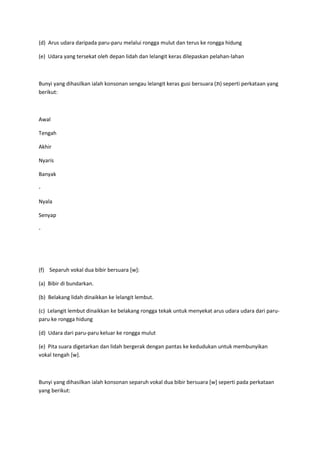 (d) Arus udara daripada paru-paru melalui rongga mulut dan terus ke rongga hidung
(e) Udara yang tersekat oleh depan lidah dan lelangit keras dilepaskan pelahan-lahan
Bunyi yang dihasilkan ialah konsonan sengau lelangit keras gusi bersuara (‫)תּ‬ seperti perkataan yang
berikut:
Awal
Tengah
Akhir
Nyaris
Banyak
-
Nyala
Senyap
-
(f) Separuh vokal dua bibir bersuara [w]:
(a) Bibir di bundarkan.
(b) Belakang lidah dinaikkan ke lelangit lembut.
(c) Lelangit lembut dinaikkan ke belakang rongga tekak untuk menyekat arus udara udara dari paru-
paru ke rongga hidung
(d) Udara dari paru-paru keluar ke rongga mulut
(e) Pita suara digetarkan dan lidah bergerak dengan pantas ke kedudukan untuk membunyikan
vokal tengah [w].
Bunyi yang dihasilkan ialah konsonan separuh vokal dua bibir bersuara [w] seperti pada perkataan
yang berikut:
 