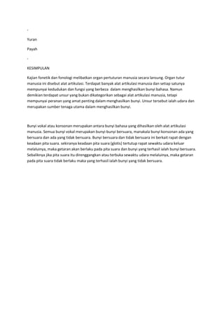 -
Yuran
Payah
-
KESIMPULAN
Kajian fonetik dan fonologi melibatkan organ pertuturan manusia secara lansung. Organ tutur
manusia ini disebut alat artikulasi. Terdapat banyak alat artikulasi manusia dan setiap satunya
mempunyai kedudukan dan fungsi yang berbeza dalam menghasilkan bunyi bahasa. Namun
demikian terdapat unsur yang bukan dikategorikan sebagai alat artikulasi manusia, tetapi
mempunyai peranan yang amat penting dalam menghasilkan bunyi. Unsur tersebut ialah udara dan
merupakan sumber tenaga utama dalam menghasilkan bunyi.
Bunyi vokal atau konsonan merupakan antara bunyi bahasa yang dihasilkan oleh alat artikulasi
manusia. Semua bunyi vokal merupakan bunyi-bunyi bersuara, manakala bunyi konsonan ada yang
bersuara dan ada yang tidak bersuara. Bunyi bersuara dan tidak bersuara ini berkait rapat dengan
keadaan pita suara. sekiranya keadaan pita suara (glotis) tertutup rapat sewaktu udara keluar
melaluinya, maka getaran akan berlaku pada pita suara dan bunyi yang terhasil ialah bunyi bersuara.
Sebaliknya jika pita suara itu direnggangkan atau terbuka sewaktu udara melaluinya, maka getaran
pada pita suara tidak berlaku maka yang terhasil ialah bunyi yang tidak bersuara.
 