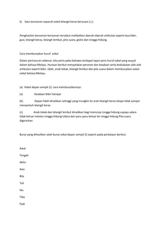 k) Satu konsonan separuh vokal lelangit keras bersuara ( j ).
Penghasilan konsonan-konsonan tersebut melibatkan daerah-daerah artikulasi seperti dua bibir,
gusi, lelangit keras, lelangit lembut, pita suara, glotis dan rongga hidung.
Cara membunyikan huruf vokal
Dalam pertuturan sebenar, kita perlu peka bahawa terdapat lapan jenis huruf vokal yang wujud
dalam bahasa Melayu. Huraian berikut menyatakan peranan dan keadaan serta kedudukan alat-alat
artikulasi seperti bibir, lidah, anak tekak, lelangit lembut dan pita suara dalam membunyikan vokal-
vokal bahasa Melayu.
(a) Vokal depan sempit [i]. cara membunyikannya:
(a) Keadaan bibir hampar
(b) Depan lidah dinaikkan setinggi yang mungkin ke arah lelangit keras tetapi tidak sampai
menyentuh lelangit keras
(c) Anak tekak dan lelangit lembut dinaikkan bagi menutup rongga hidung supaya udara
tidak keluar melalui rongga hidung Udara dari paru-paru keluar ke rongga hidung Pita suara
digerarkan
Bunyi yang dihasilkan ialah bunyi vokal depan sempit [i] seperti pada perkataan berikut:
Awal
Tengah
Akhir
Ikan
Bila
Tali
Ibu
Tiba
Padi
 