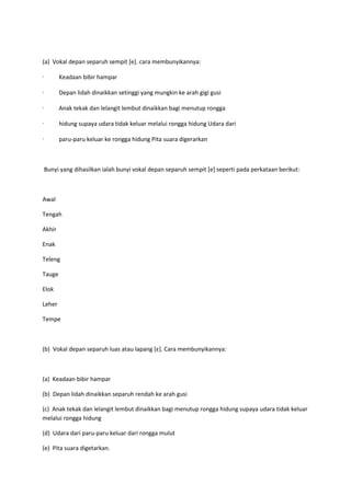 (a) Vokal depan separuh sempit [e]. cara membunyikannya:
· Keadaan bibir hampar
· Depan lidah dinaikkan setinggi yang mungkin ke arah gigi gusi
· Anak tekak dan lelangit lembut dinaikkan bagi menutup rongga
· hidung supaya udara tidak keluar melalui rongga hidung Udara dari
· paru-paru keluar ke rongga hidung Pita suara digerarkan
Bunyi yang dihasilkan ialah bunyi vokal depan separuh sempit [e] seperti pada perkataan berikut:
Awal
Tengah
Akhir
Enak
Teleng
Tauge
Elok
Leher
Tempe
(b) Vokal depan separuh luas atau lapang *ε+. Cara membunyikannya:
(a) Keadaan bibir hampar
(b) Depan lidah dinaikkan separuh rendah ke arah gusi
(c) Anak tekak dan lelangit lembut dinaikkan bagi menutup rongga hidung supaya udara tidak keluar
melalui rongga hidung
(d) Udara dari paru-paru keluar dari rongga mulut
(e) Pita suara digetarkan.
 