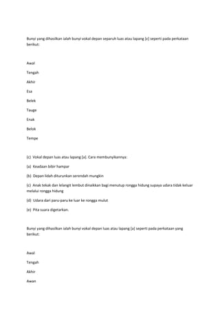 Bunyi yang dihasilkan ialah bunyi vokal depan separuh luas atau lapang *ε+ seperti pada perkataan
berikut:
Awal
Tengah
Akhir
Esa
Belek
Tauge
Enak
Belok
Tempe
(c) Vokal depan luas atau lapang [a]. Cara membunyikannya:
(a) Keadaan bibir hampar
(b) Depan lidah diturunkan serendah mungkin
(c) Anak tekak dan lelangit lembut dinaikkan bagi menutup rongga hidung supaya udara tidak keluar
melalui rongga hidung
(d) Udara dari paru-paru ke luar ke rongga mulut
(e) Pita suara digetarkan.
Bunyi yang dihasilkan ialah bunyi vokal depan luas atau lapang [a] seperti pada perkataan yang
berikut:
Awal
Tengah
Akhir
Awan
 