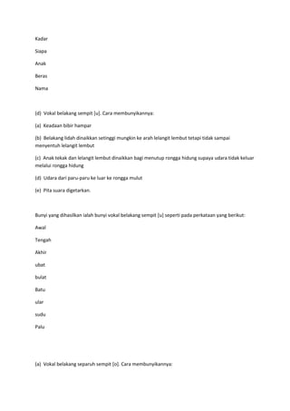 Kadar
Siapa
Anak
Beras
Nama
(d) Vokal belakang sempit [u]. Cara membunyikannya:
(a) Keadaan bibir hampar
(b) Belakang lidah dinaikkan setinggi mungkin ke arah lelangit lembut tetapi tidak sampai
menyentuh lelangit lembut
(c) Anak tekak dan lelangit lembut dinaikkan bagi menutup rongga hidung supaya udara tidak keluar
melalui rongga hidung
(d) Udara dari paru-paru ke luar ke rongga mulut
(e) Pita suara digetarkan.
Bunyi yang dihasilkan ialah bunyi vokal belakang sempit [u] seperti pada perkataan yang berikut:
Awal
Tengah
Akhir
ubat
bulat
Batu
ular
sudu
Palu
(a) Vokal belakang separuh sempit [o]. Cara membunyikannya:
 