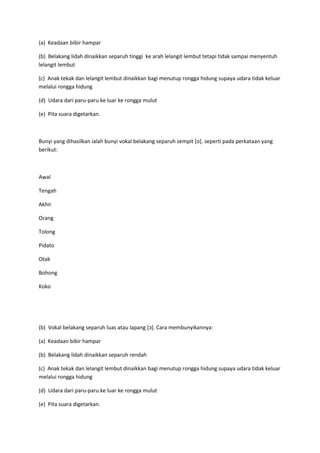 (a) Keadaan bibir hampar
(b) Belakang lidah dinaikkan separuh tinggi ke arah lelangit lembut tetapi tidak sampai menyentuh
lelangit lembut
(c) Anak tekak dan lelangit lembut dinaikkan bagi menutup rongga hidung supaya udara tidak keluar
melalui rongga hidung
(d) Udara dari paru-paru ke luar ke rongga mulut
(e) Pita suara digetarkan.
Bunyi yang dihasilkan ialah bunyi vokal belakang separuh sempit [o]. seperti pada perkataan yang
berikut:
Awal
Tengah
Akhir
Orang
Tolong
Pidato
Otak
Bohong
Koko
(b) Vokal belakang separuh luas atau lapang [‫.]כ‬ Cara membunyikannya:
(a) Keadaan bibir hampar
(b) Belakang lidah dinaikkan separuh rendah
(c) Anak tekak dan lelangit lembut dinaikkan bagi menutup rongga hidung supaya udara tidak keluar
melalui rongga hidung
(d) Udara dari paru-paru ke luar ke rongga mulut
(e) Pita suara digetarkan.
 