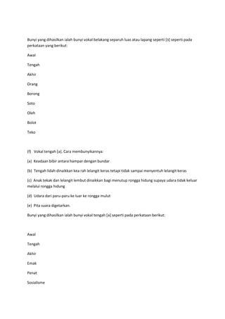 Bunyi yang dihasilkan ialah bunyi vokal belakang separuh luas atau lapang seperti [‫]כ‬ seperti pada
perkataan yang berikut:
Awal
Tengah
Akhir
Orang
Borong
Soto
Oleh
Bolot
Teko
(f) Vokal tengah [ə]. Cara membunyikannya:
(a) Keadaan bibir antara hampar dengan bundar
(b) Tengah lidah dinaikkan kea rah lelangit keras tetapi tidak sampai menyentuh lelangit keras
(c) Anak tekak dan lelangit lembut dinaikkan bagi menutup rongga hidung supaya udara tidak keluar
melalui rongga hidung
(d) Udara dari paru-paru ke luar ke rongga mulut
(e) Pita suara digetarkan.
Bunyi yang dihasilkan ialah bunyi vokal tengah [ə] seperti pada perkataan berikut:
Awal
Tengah
Akhir
Emak
Penat
Sosialisme
 