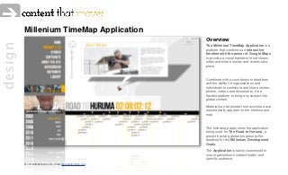 Millenium TimeMap Application
                                                            Overview
design

                                                            The Millenium TimeMap Application is a
                                                            platform that combines an interactive
                                                            timeline with the power of Google Maps
                                                            to provide a visual framework that shows
                                                            when and where stories and events take
                                                            place.



                                                            Combined with a countdown to deadlines
                                                            and the ability for organizations and
                                                            individuals to contribute and share stories,
                                                            photos, videos and documents, it is a
                                                            ﬂexible platform to bring any subject into
                                                            global context.

                                                            Material can be posted from anywhere and
                                                            automatically appears on the timeline and
                                                            map.



                                                            The following pages show the application
                                                            being used for The Road to Huruma, a
                                                            project tracking global progress to the
                                                            deadline for the Millenium Development
                                                            Goals.

                                                            The Application is easily customized to
                                                            your organization’s subject matter and
                                                            speciﬁc audience.
         © contentthatmoves.com email: stevebutton@me.com
 