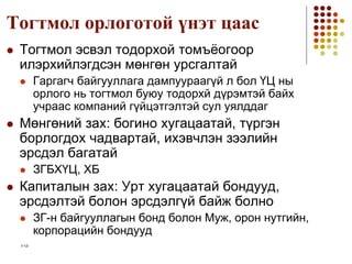 1-12
Тогтмол орлоготой үнэт цаас
 Тогтмол эсвэл тодорхой томъёогоор
илэрхийлэгдсэн мөнгөн урсгалтай
 Гаргагч байгууллага дампуураагүй л бол ҮЦ ны
орлого нь тогтмол буюу тодорхй дүрэмтэй байх
учраас компаний гүйцэтгэлтэй сул уялддаг
 Мөнгөний зах: богино хугацаатай, түргэн
борлогдох чадвартай, ихэвчлэн зээлийн
эрсдэл багатай
 ЗГБХҮЦ, ХБ
 Капиталын зах: Урт хугацаатай бондууд,
эрсдэлтэй болон эрсдэлгүй байж болно
 ЗГ-н байгууллагын бонд болон Муж, орон нутгийн,
корпорацийн бондууд
 