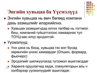 1-13
Энгийн хувьцаа ба Үүсмэлүүд
 Энгийн хувьцаа нь өмч бөгөөд компани
дахь эзэмшлийг илэрхийлнэ.
 Хувьцаа эзэмшигчдэд олгох төлбөр нь тогтмол
биш, компаний гүйцэтгэлээс хамаарнах тул
ТОҮЦ-аас илүү эрсдэлтэй.
 Үүсмэлүүд
 Үнэ цэнэ нь бонд, хувьцаа гэх мэт бусад
хөрөнгийн үнээс хамаардаг (Опшин, форвард,
фьючерс)
 Эрсдэлийг шилжүүлэхэд түгээмэл ашиглагддаг
 Хөрөнгө оруулагчид хедж, спекуляторын аль ч
хэлбэрээр үүсмэлүүдийг ашигладаг.
 