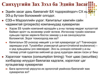 1-14
Санхүүгийн Зах Зээл ба Эдийн Засаг
 Эдийн засаг дахь баялагийг БХ тодорхойлдогч СХ нь БХ-г
ЭЗ-д бүтээх боломжийг олгодог.
 СЗЗ-н Мэдээллийн үүрэг: Капиталыг хамгийн сайн
чадамжтай (prospects) компаниудад хуваарилах
 Хэрэв ЗЗ тухайн компаний ирээдүйн ү.а-ны талаар өөдрөг хүлээлтэй
байвал эрэлт нь өссөнөөр үнийг өсгөнө. Ингэснээр тухайн компани
хувьцаа гаргаж хөрөнгө босгох замаар ү.а-аа санхүүжүүлэх
боломжтой. Эсрэг тохиолдолд яах вэ?
 Капиталын ЗЗ үнэхээр нөөцийг ү.а-тай хуваарилдаг уу? Товчхондоо
заримдаа үгүй. Тухайлбал ухамсаргүй дагалт(irrational exuberance) –
н үед хувьцааны үнэ хөөсөрдөг. Энэ нь үнэндээ копаний ү.а-ны
талаар ултай судалгаа хийсний үр дүнд худалдан авсан гэсэн үг биш
 Хэрэглээг товлох (consumption timing): Үнэт цаас (securities)
хэлбэрээр илүүдэл баялагаа хадгалж, хэрэглээг цаг
хугацаагаар хуваарилах
 Бага орлоготой үерүүгээ их орлоготой үеийнхээ баялагийг яаж
хуваарилах вэ?
 
