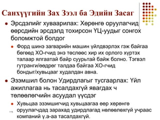 1-15
Санхүүгийн Зах Зээл ба Эдийн Засаг
 Эрсдэлийг хуваарилах: Хөрөнгө оруулагчид
өөрсдийн эрсдэлд тохирсон ҮЦ-уудыг сонгох
боломжтой болдог
 Форд шинэ загварийн машин үйлдвэрлэх гэж байгаа
бөгөөд ХО-гчид энэ төслөөс хир их орлого хүртэх
талаар ялгаатай байр суурьтай байж болно. Тэгвэл
гутранги/өөдрөг талдаа байгаа ХО-гчид
бондыг/хувьцааг худалдан авна.
 Эзэмшил болон Удирдлагыг тусгаарлах: Үйл
ажиллагаа нь тасалдахгүй явагдах ч
төлөөлөгчийн асуудал үүсдэг
 Хувьцаа эзэмшигчид хувьцаагаа өөр хөрөнгө
оруулагчдад зарахад удирдлагад нөлөөлөхгүй учраас
компаний ү.а-аа тасалдахгүй.
 