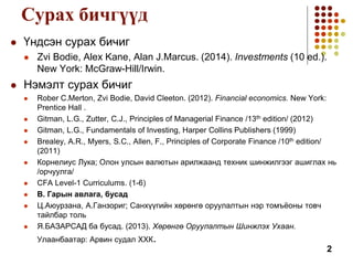 Сурах бичгүүд
 Үндсэн сурах бичиг
 Zvi Bodie, Alex Kane, Alan J.Marcus. (2014). Investments (10 ed.).
New York: McGraw-Hill/Irwin.
 Нэмэлт сурах бичиг
 Rober C.Merton, Zvi Bodie, David Cleeton. (2012). Financial economics. New York:
Prentice Hall .
 Gitman, L.G., Zutter, C.J., Principles of Managerial Finance /13th edition/ (2012)
 Gitman, L.G., Fundamentals of Investing, Harper Collins Publishers (1999)
 Brealey, A.R., Myers, S.C., Allen, F., Principles of Corporate Finance /10th edition/
(2011)
 Корнелиус Лука; Олон улсын валютын арилжаанд техник шинжилгээг ашиглах нь
/орчуулга/
 CFA Level-1 Curriculums. (1-6)
 В. Гарын авлага, бусад
 Ц.Аюурзана, А.Ганзориг; Санхүүгийн хөрөнгө оруулалтын нэр томъёоны товч
тайлбар толь
 Я.БАЗАРСАД ба бусад. (2013). Хөрөнгө Оруулалтын Шинжлэх Ухаан.
Улаанбаатар: Арвин судал ХХК.
2
 