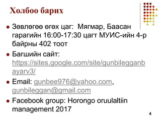 Холбоо барих
 Зөвлөгөө өгөх цаг: Мягмар, Баасан
гарагийн 16:00-17:30 цагт МУИС-ийн 4-р
байрны 402 тоот
 Багшийн сайт:
https://sites.google.com/site/gunbilegganb
ayarv3/
 Email: gunbee976@yahoo.com,
gunbileggan@gmail.com
 Facebook group: Horongo oruulaltiin
management 2017 4
 