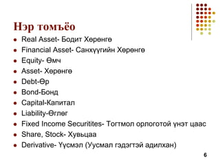 Нэр томъёо
 Real Asset- Бодит Хөрөнгө
 Financial Asset- Санхүүгийн Хөрөнгө
 Equity- Өмч
 Asset- Хөрөнгө
 Debt-Өр
 Bond-Бонд
 Capital-Капитал
 Liability-Өглөг
 Fixed Income Securitites- Тогтмол орлоготой үнэт цаас
 Share, Stock- Хувьцаа
 Derivative- Үүсмэл (Уусмал гэдэгтэй адилхан)
6
 
