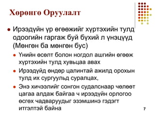 Хөрөнгө Оруулалт
 Ирээдүйн үр өгөөжийг хүртэхийн тулд
одоогийн гаргаж буй бүхий л үнэцүүд
(Мөнгөн ба мөнгөн бус)
 Үнийн өсөлт болон ногдол ашгийн өгөөж
хүртэхийн тулд хувьцаа авах
 Ирээдүйд өндөр цалинтай ажилд орохын
тулд их сургуульд суралцах,
 Энэ хичээлийг сонгон судалснаар чөлөөт
цагаа алдаж байгаа ч ирээдүйн орлогоо
өсгөх чадваруудыг эзэмшинэ гэдэгт
итгэлтэй байна 7
 