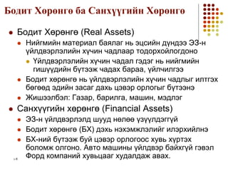 1-8
Бодит Хөрөнгө ба Санхүүгийн Хөрөнгө
 Бодит Хөрөнгө (Real Assets)
 Нийгмийн материал баялаг нь эцсийн дүндээ ЭЗ-н
үйлдвэрлэлийн хүчин чадлаар тодорхойлогдоно
 Үйлдвэрлэлийн хүчин чадал гэдэг нь нийгмийн
гишүүдийн бүтээж чадах бараа, үйлчилгээ
 Бодит хөрөнгө нь үйлдвэрлэлийн хүчин чадлыг илтгэх
бөгөөд эдийн засаг дахь цэвэр орлогыг бүтээнэ
 Жишээлбэл: Газар, барилга, машин, мэдлэг
 Санхүүгийн хөрөнгө (Financial Assets)
 ЭЗ-н үйлдвэрлэлд шууд нөлөө үзүүлдэггүй
 Бодит хөрөнгө (БХ) дэхь нэхэмжлэлийг илэрхийлнэ
 БХ-ний бүтээж буй цэвэр орлогоос хувь хүртэх
боломж олгоно. Авто машины үйлдвэр байхгүй гэвэл
Форд компаний хувьцааг худалдаж авах.
 