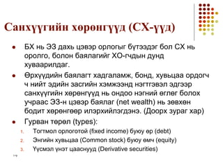 1-9
Санхүүгийн хөрөнгүүд (CХ-үүд)
 БХ нь ЭЗ дахь цэвэр орлогыг бүтээдэг бол СХ нь
оролго, болон баялагийг ХО-гчдын дунд
хуваарилдаг.
 Өрхүүдийн баялагт хадгаламж, бонд, хувьцаа ордогч
ч нийт эдийн засгийн хэмжээнд нэгтгэвэл эдгээр
санхүүгийн хөрөнгүүд нь ондоо нэгний өглөг болох
учраас ЭЗ-н цэвэр баялаг (net wealth) нь зөвхөн
бодит хөрөнгөөр илэрхийлэгдэнэ. (Доорх зураг хар)
 Гурван төрөл (types):
1. Тогтмол орлоготой (fixed income) буюу өр (debt)
2. Энгийн хувьцаа (Common stock) буюу өмч (equity)
3. Үүсмэл үнэт цааснууд (Derivative securities)
 