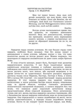 1
ХИРУРГИЯ НА РАСПУТЬИ
Проф. С П. ФЕДОРОВ.
Man tut immer besser, dass man sich
gerade ausspricht, wie man denkt, ohne wiel
beweisen zu wollen. Denn alle Beweise, die wir
vorbingen, sind doch nur Variationen unserer
Meinung, und die Widriggesinnten hören weder
auf das eine, noch auf des andere
Goethe.
Всегда лучше высказываться прямо так,
как думаешь, не стремясь доказывать
многого. Ведь все доказательства, которые
мы приводим, являются лишь вариациями
нашего мнения, а упрямо настроенные все
равно не обращают внимания ни на то, ни
на другое.
Гете.
Хирургия горда своими успехами. Но еще больше горды сами
хирурги, особенно более молодые. Они без конца пишут и
докладывают о своих успехах, забывая подчас о том, что одно
количество далеко не всегда решает дело. Можно подумать, что
некоторым из хирургов положительно не дают спать лавры братьев
Мэйо.
В этом отчасти виноват, может быть, быстрый темп развития
хирургического искусства. У нас были талантливые предки:
удивительно искусные техники и глубокие мыслители; многое
побеждали они своей гениальностью и своим искусством, но они не
могли достичь всего, чего хотели, ибо научной медицины в то
время почти-что не существовало. Быстрого расцвета хирургия
достигла только после Вирхова, Пастера, Листера и Коха, и конец
XIX и начало XX столетий – это самый блестящий период развития
хирургии. В этот период хирурги под защитой сначала
антисептики, а затем асептики быстро пошли вперед, отвоевывая
одну за другой области, которые считались достоянием
исключительно внутренней медицины, и натиск хирургов был так
велик, что появился даже серьезный антагонизм между
представителями обоих отраслей медицины. Этого антагонизма
теперь уже нет, жизнь научила хирургов сделаться терпимыми, ибо
у большинства зрелых хирургов поколеблена вера во всемогущество
хирургии. Она определилась и заняла подобающее ей место, место
иногда самостоятельного, а нередко только подсобного метода
лечения. Почти то же говорит такой большой хирург, как Мэйо,
 