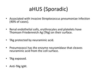 aHUS (Sporadic)Associated with invasive Streptococcus pneumoniae infection (40% of cases).Renal endothelial cells, erythrocytes and platelets have Thomsen Friedenreich Ag (TAg) on their surface.TAg protected by neuraminic acid.Pneumococci has the enzyme neuramidase that cleaves neuraminic acid from the cell surface.TAg exposed.Anti-TAg IgM.