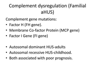 Complement dysregulation (Familial aHUS)Complement gene mutations:Factor H (FH gene).Membrane Co-factor Protein (MCP gene)Factor I Gene (FI gene)Autosomal dominant HUS-adultsAutosomal recessive HUS-childhood.Both associated with poor prognosis.