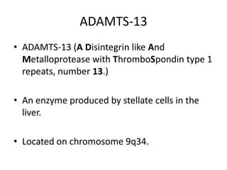 ADAMTS-13ADAMTS-13 (ADisintegrin like And Metalloprotease with ThromboSpondin type 1 repeats, number 13.)An enzyme produced by stellate cells in the liver.Located on chromosome 9q34.