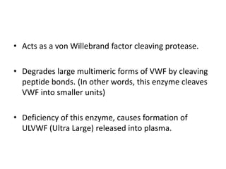 Acts as a von Willebrand factor cleaving protease. Degrades large multimeric forms of VWF by cleaving peptide bonds. (In other words, this enzyme cleaves VWF into smaller units)Deficiency of this enzyme, causes formation of ULVWF (Ultra Large) released into plasma. 