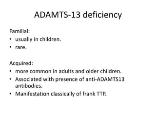 ADAMTS-13 deficiencyFamilial:usually in children.rare.Acquired:more common in adults and older children.Associated with presence of anti-ADAMTS13 antibodies. Manifestation classically of frank TTP.