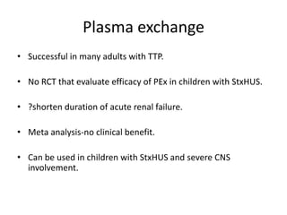 Plasma exchangeSuccessful in many adults with TTP.No RCT that evaluate efficacy of PEx in children with StxHUS.?shorten duration of acute renal failure.Meta analysis-no clinical benefit.Can be used in children with StxHUS and severe CNS involvement.