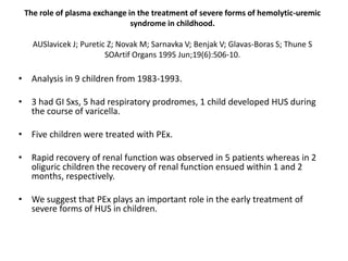 The role of plasma exchange in the treatment of severe forms of hemolytic-uremic syndrome in childhood. AUSlavicek J; Puretic Z; Novak M; Sarnavka V; Benjak V; Glavas-Boras S; Thune S SOArtif Organs 1995 Jun;19(6):506-10.Analysis in 9 children from 1983-1993. 3 had GI Sxs, 5 had respiratory prodromes, 1 child developed HUS during the course of varicella.Five children were treated with PEx.Rapid recovery of renal function was observed in 5 patients whereas in 2 oliguric children the recovery of renal function ensued within 1 and 2 months, respectively. We suggest that PEx plays an important role in the early treatment of severe forms of HUS in children. 