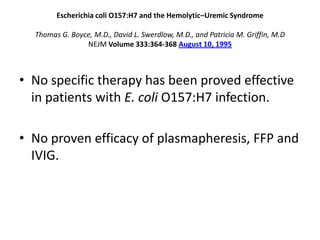 Escherichia coli O157:H7 and the Hemolytic–Uremic SyndromeThomas G. Boyce, M.D., David L. Swerdlow, M.D., and Patricia M. Griffin, M.DNEJM Volume 333:364-368August 10, 1995No specific therapy has been proved effective in patients with E. coli O157:H7 infection.No proven efficacy of plasmapheresis, FFP and IVIG.