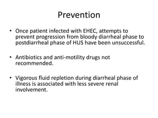 PreventionOnce patient infected with EHEC, attempts to prevent progression from bloody diarrheal phase to postdiarrheal phase of HUS have been unsuccessful.Antibiotics and anti-motility drugs not recommended.Vigorous fluid repletion during diarrheal phase of illness is associated with less severe renal involvement.