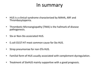 In summaryHUS is a clinical syndrome characterized by MAHA, ARF and Thrombocytopenia.Thrombotic Microangiopathy (TMA) is the hallmark of disease pathogenesis.Stx or Non-Stx associated HUS.E.coli O157:H7 most common cause for Stx HUS.Strep pneumoniae for non-STx HUS.Familial form of HUS usually associated with complement dysregulation.Treatment of StxHUS mainly supportive with a good prognosis.