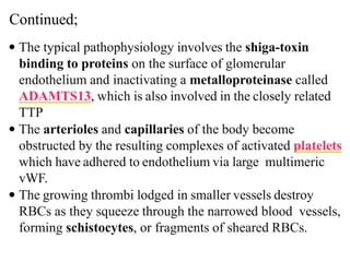 Continued;
 The typical pathophysiology involves the shiga-toxin
binding to proteins on the surface of glomerular
endothelium and inactivating a metalloproteinase called
ADAMTS13, which is also involved in the closely related
TTP
 The arterioles and capillaries of the body become
obstructed by the resulting complexes of activated platelets
which have adhered to endothelium via large multimeric
vWF.
 The growing thrombi lodged in smaller vessels destroy
RBCs as they squeeze through the narrowed blood vessels,
forming schistocytes, or fragments of sheared RBCs.
 