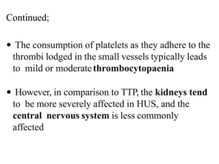  The consumption of platelets as they adhere to the
thrombi lodged in the small vessels typically leads
to mild or moderatethrombocytopaenia
 However, in comparison to TTP, the kidneys tend
to be more severely affected in HUS, and the
central nervous system is less commonly
affected
Continued;
 