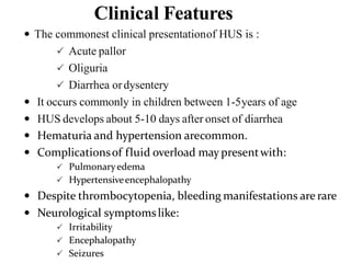 Clinical Features
 The commonest clinical presentationof HUS is :
 Acute pallor
 Oliguria
 Diarrhea ordysentery
 It occurs commonly in children between 1-5years of age
 HUS develops about 5-10 days after onset of diarrhea
 Hematuria and hypertension arecommon.
 Complicationsof fluid overload may presentwith:
 Pulmonaryedema
 Hypertensiveencephalopathy
 Despite thrombocytopenia, bleeding manifestations are rare
 Neurological symptomslike:
 Irritability
 Encephalopathy
 Seizures
 