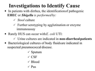 Investigations to Identify Cause
 In patients with dirrhea, the identificationof pathogenic
EHEC or Shigella is performedby:
 Stool culture
 Further serotyping by agglutination or enzyme
immunoassay
 Rarely HUS can occur withE. coli UTI:
 Urine cultures are indicated in non-diarrhealpatients
 Bacteriological cultures of body fluidsare indicated in
suspected pneumococcal disease.
 Sputum
 CSF
 Blood
 Pus
 
