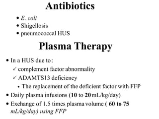 Antibiotics
 E. coli
 Shigellosis
 pneumococcal HUS
Plasma Therapy
 In a HUS due to:
 complement factor abnormality
 ADAMTS13 deficiency
 The replacement of the deficient factor with FFP
 Daily plasma infusions (10 to 20mL/kg/day)
 Exchange of 1.5 times plasmavolume ( 60 to 75
mL/kg/day) using FFP
 