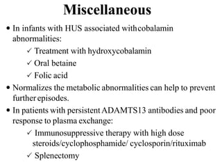 Miscellaneous
 In infants with HUS associated withcobalamin
abnormalities:
 Treatment with hydroxycobalamin
 Oral betaine
 Folic acid
 Normalizes the metabolic abnormalities can help to prevent
furtherepisodes.
 In patients with persistentADAMTS13 antibodies and poor
response to plasma exchange:
 Immunosuppressive therapy with high dose
steroids/cyclophosphamide/ cyclosporin/rituximab
 Splenectomy
 
