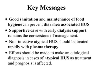 Key Messages
 Good sanitation and maintenance of food
hygienecan prevent diarrhea associated HUS.
 Supportive care with early dialysis support
remains the cornerstone of management.
 Non-infective atypical HUS should be treated
rapidly with plasma therapy.
 Efforts should be made to make an etiological
diagnosis in cases of atypical HUS as treatment
and prognosis is affected.
 