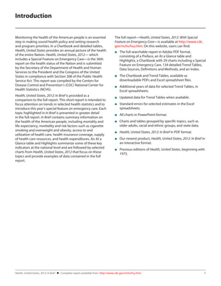 Introduction
Monitoring the health of the American people is an essential
step in making sound health policy and setting research
and program priorities. In a Chartbook and detailed tables,
Health, United States provides an annual picture of the health
of the entire Nation. Health, United States, 2012— which
includes a Special Feature on Emergency Care—is the 36th
report on the health status of the Nation and is submitted
by the Secretary of the Department of Health and Human
Services to the President and the Congress of the United
States in compliance with Section 308 of the Public Health
Service Act. This report was compiled by the Centers for
Disease Control and Prevention’s (CDC) National Center for
Health Statistics (NCHS).

The full report—Health, United States, 2012: With Special
Feature on Emergency Care—is available at http://www.cdc.
gov/nchs/hus.htm. On this website, users can find:

Health, United States, 2012: In Brief is provided as a
companion to the full report. This short report is intended to
focus attention on trends in selected health statistics and to
introduce this year’s special feature on emergency care. Each
topic highlighted in In Brief is presented in greater detail
in the full report. In Brief contains summary information on
the health of the American people, including mortality and
life expectancy, morbidity and risk factors such as cigarette
smoking and overweight and obesity, access to and
utilization of health care, health insurance coverage, supply
of health care resources, and health expenditures. An At a
Glance table and Highlights summarize some of these key
indicators at the national level and are followed by selected
charts from Health, United States, 2012 that focus on these
topics and provide examples of data contained in the full
report.

■■ Updated data for Trend Tables when available.

■■ The full searchable report in Adobe PDF format,
consisting of a Preface, an At a Glance table and
Highlights, a Chartbook with 29 charts including a Special
Feature on Emergency Care, 134 detailed Trend Tables,
Data Sources, Definitions and Methods, and an Index.
■■ The Chartbook and Trend Tables, available as
downloadable PDFs and Excel spreadsheet files.
■■ Additional years of data for selected Trend Tables, in
Excel spreadsheets.
■■ Standard errors for selected estimates in the Excel
spreadsheets.
■■ All charts in PowerPoint format.
■■ Charts and tables grouped by specific topics, such as
older adults, racial and ethnic groups, and state data.
■■ Health, United States, 2012: In Brief in PDF format.
■■ Our newest product, Health, United States, 2012: In Brief in
an interactive format.
■■ Previous editions of Health, United States, beginning with
1975.

Health, United States, 2012: In Brief    Complete report available from: http://www.cdc.gov/nchs/hus.htm.	

1

 