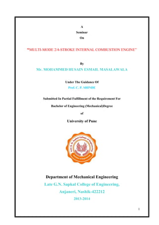 1
A
Seminar
On
“MULTI-MODE 2/4-STROKE INTERNAL COMBUSTION ENGINE”
By
Mr. MOHAMMED HUSAIN ESMAIL MASALAWALA
Under The Guidance Of
Prof. C. P. SHINDE
Submitted In Partial Fulfillment of the Requirement For
Bachelor of Engineering (Mechanical)Degree
of
University of Pune
Department of Mechanical Engineering
Late G.N. Sapkal College of Engineering,
Anjaneri, Nashik-422212
2013-2014
 