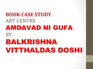 BOOK CASE STUDY
ART CENTRE
AMDAVAD NI GUFA
BY
BALKRISHNA
VITTHALDAS DOSHI
 