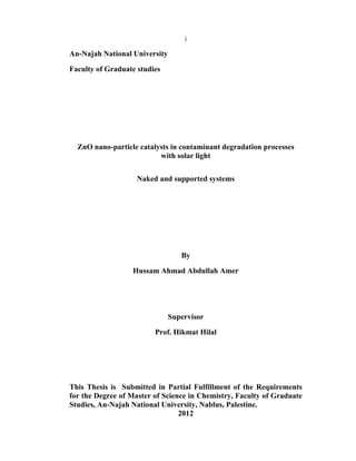 i
An-Najah National University
Faculty of Graduate studies
ZnO nano-particle catalysts in contaminant degradation processes
with solar light
Naked and supported systems
By
Hussam Ahmad Abdullah Amer
Supervisor
Prof. Hikmat Hilal
This Thesis is Submitted in Partial Fulfillment of the Requirements
for the Degree of Master of Science in Chemistry, Faculty of Graduate
Studies, An-Najah National University, Nablus, Palestine.
2012
 