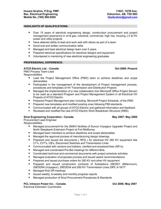 Husam Ibrahim, P.Eng, PMP.                                                11821, 167B Ave.
Bsc. Electrical Engineering                                         Edmonton, AB, T5X 0B3
Mobile No. (780) 906-0565                                           hkaibrahim@gmail.com


HIGHLIGHTS OF QUALIFICATIONS:

      Over 15 years of electrical engineering design, construction procurement and project
       management experience in oil & gas, industrial, commercial, high rise, housing, LV & HV
       power and utility projects
      Have attained ability to lead and work well with others as part of a team
      Good oral and written communication skills
      Managed and lead electrical design team over 5 years
      Prepared electrical specifications for electrical designs and equipment
      Volunteered in mentoring of new electrical engineering graduates

PROFESSIONAL EXPERIENCE:

ATCO Electric Ltd. - Canada                                               Oct 2009- Present
PMO Process Team Lead
Responsibilities
    Lead the Project Management Office (PMO) team to achieve deadlines and scope
      deliverables
    Participated in the management of the development of Project management process,
      procedures and templates of HV Transmission and Distribution Projects
    Managed the Implementation of a new collaboration tool (Microsoft Office Project Server)
      to be used as a standard Program and Project Management System in all Electrical HV
      Projects of ATCO Electric
    Prepared Project Management plan including, Microsoft Project Schedule, of the PMO
    Prepared new templates and modified existing ones following PMI standards
    Communicated with all groups of ATCO Electric and gathered information and feedback
    Reviewed and modified the new ATCO Electric Work Breakdown Structure (WBS)

Sinai Engineering Corporation - Canada                               May 2007- May 2009
Procurement Lead Engineer
Responsibilities
    Managed procurement for the 260KV facilities of Suncor Voyageur Upgrader Project and
       North Steepbank Extension Project at Fort McMurray
    Managed team members to achieve deadlines and scope deliverables
    Managed the approval process of manufacturing design drawings
    Prepared and issued bid documents ( RFQ ) for electrical HV 260 KV equipment like
       CT’s, CVT’s, CB’s, Disconnect Switches and Transmission Lines
    Communicated with vendors and bidders, clarified and answered their (RFI’s)
    Managed and coordinated Pre-Bid meetings for different Bids.
    Coordinated technical and commercial documents with project schedule activities
    Managed evaluation of proposals process and issued award recommendations
    Prepared and issued purchase orders for 260 KV and other HV equipment
    Prepared and issued construction contracts of Substations 29EDD1 (Millennium),
       29EDD94 (Voyageur), 29EDD34 and 260 KV Transmission Lines 29PL 9-16/17
    Managed Kick Off meetings
    Issued weekly, bi-weekly and monthly progress reports
    Managed production of Sinai Procurement Procedures & Standards
PCL Intracon Power Inc. - Canada                                         Oct 2006- May 2007
Electrical Estimator/ Coordinator

                                         Page 1 of 4
 