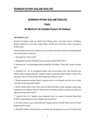 SUNNAH-SYIAH DALAM DIALOG



                   SUNNAH-SYIAH DALAM DIALOG
                                      Oleh:
                 Al-Marhum Al-Ustadz Husein Al-Habsyi


PENDAHULUAN
Risalah di hadapan anda ini adalah hasil Dialog antara Al-Ustadz Husein Al-Habsyi
dengan mahasiswa Universitas Gajah Mada (UGM) dan Universitas Islam Yogyakarta
(UII) di Solo.

Dalam dialog tersebut para mahasiswa mena nyakan beberapa masalah tentang Madzhab
Syi’ah Imamiyah, antara lain:

1. Benarkah Syi ‘ah itu Kafir?

2. Bagaimana Pendirian Madzhab Syi’ah tentang sahabat Nabi Saww?

3. Benarkah Syi ‘ah berpendapat bahwa Khalifah Abu Bakar, Umar dan Utsman itu tidak
sah?

4. Benarkah Syi ‘ah itu meragukan Hadits yang diriwayatkan oleh Abu Hurairah dan
bahkan tidak menggunakannya? Apakah dengan membuang Had its-hadits riwayat Abu
Hurairah, Islam ini akan lenyap? Dan bagaimana akhirnya nanti?
5. Mohon penjelasan tentang Hadits Tsaqalain (Qur’an wa Sunnati) atau Qur’an wa Itrahi
AhIi Baiti mana yang lebih shahih?

6. Kalau Sunnah pada zaman Nabi ternyata tidak dibukukan, tetapi mengapa sampai juga
kepada kita dan dipakai oleh kita Ahlussunnah. Kemudian apakah mung kin di zaman itu
ada pemalsu-pemalsu Hadits?

7. Apakah Itrah itu? Apakah yang dimaksud ltrah itu sampai keturunan Rasulullah
SAWW yang sekarang ini atau mungkin ada batasannya?
8. Di mana turunnya ayat yang berkenaan dengan peristiwa Ghadir Khum dan her kaitan
dengan peristiwa apa?

9. Benarkah tuduhan bahwa Syi’ah menambah dan mengurangi ayat-ayat Al Qur’an dan


                                          1
 