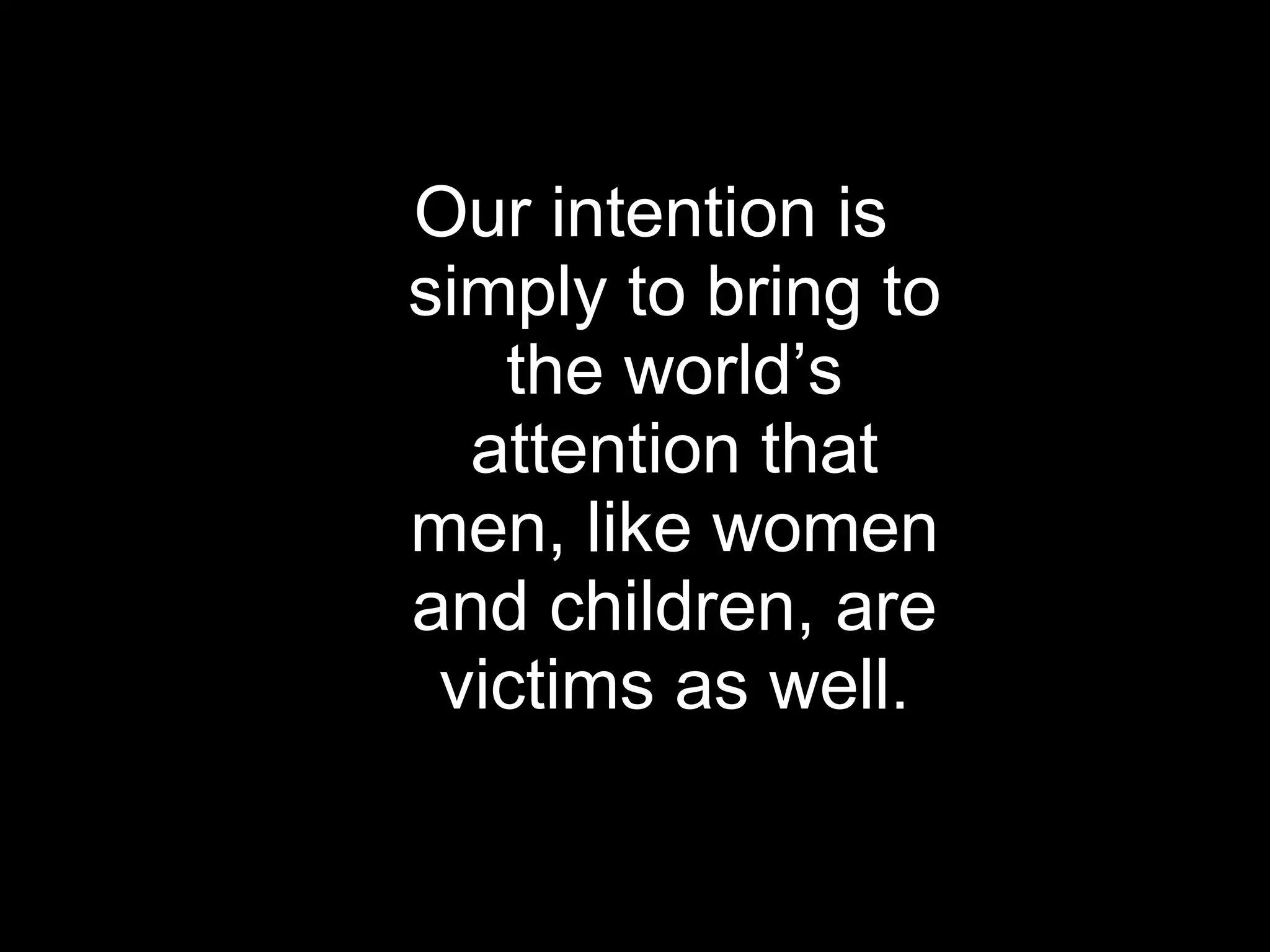 Our intention is simply to bring to the world’s attention that men, like women and children, are victims as well. 