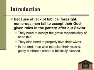 Introduction Because of lack of biblical foresight, numerous men fail to accept their God-given roles in the pattern after our Savior. They need to accept the grave responsibility of headship. They also need to properly love their wives. In the end, men who exercise their roles as godly husbands create a biblically blessed. 
