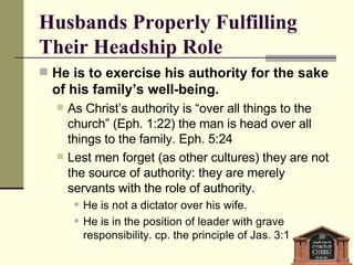 Husbands Properly Fulfilling Their Headship Role He is to exercise his authority for the sake of his family’s well-being. As Christ’s authority is “over all things to the church” (Eph. 1:22) the man is head over all things to the family. Eph. 5:24 Lest men forget (as other cultures) they are not the source of authority: they are merely servants with the role of authority.  He is not a dictator over his wife. He is in the position of leader with grave responsibility. cp. the principle of Jas. 3:1 