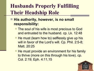 Husbands Properly Fulfilling Their Headship Role His authority, however, is no small responsibility: The soul of his wife is most precious to God and entrusted to the husband. cp. Lk. 12:48 He must (learn how to) selflessly give up his will in favor of the Lord’s will. Cp. Phil. 2:5-8; Matt. 20:25 He must provide an environment for his family to thrive (more on this through his love). cp. Col. 2:19; Eph. 4:11,15 