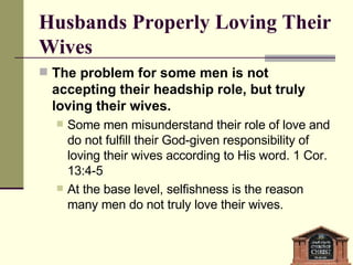 Husbands Properly Loving Their Wives The problem for some men is not accepting their headship role, but truly loving their wives. Some men misunderstand their role of love and do not fulfill their God-given responsibility of loving their wives according to His word. 1 Cor. 13:4-5 At the base level, selfishness is the reason many men do not truly love their wives.  