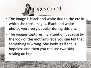 Images cont’d
• The image is black and white due to the era in
which she took images. Black and white
photos were very popular during this era.
• The images captures my attention because by
the look of the mother’s face you can tell that
something is wrong. She looks as if she is
hopeless and then you can see two kids
resting on her
 
